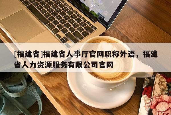 [福建省]福建省人事廳官網(wǎng)職稱外語，福建省人力資源服務有限公司官網(wǎng)