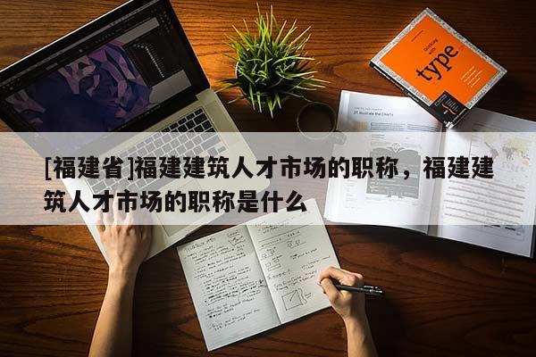 [福建省]福建建筑人才市場的職稱，福建建筑人才市場的職稱是什么