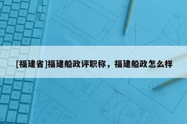 [福建省]福建船政評職稱，福建船政怎么樣