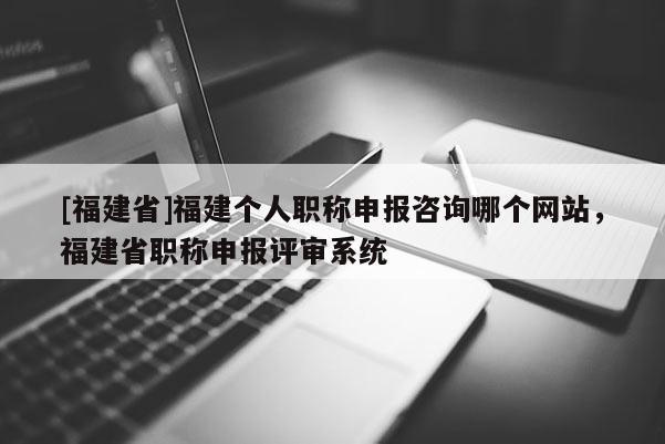 [福建省]福建個人職稱申報咨詢哪個網(wǎng)站，福建省職稱申報評審系統(tǒng)