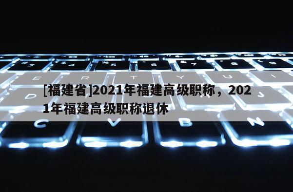 [福建省]2021年福建高級職稱，2021年福建高級職稱退休