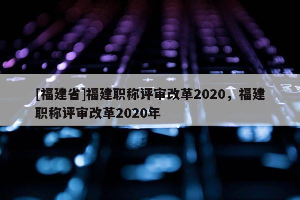 [福建省]福建職稱評審改革2020，福建職稱評審改革2020年