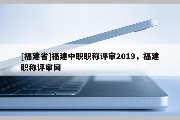 [福建省]福建中職職稱評審2019，福建職稱評審網