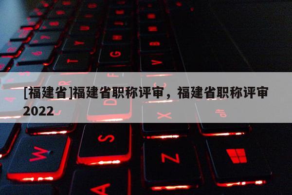 [福建省]福建省職稱評審，福建省職稱評審2022