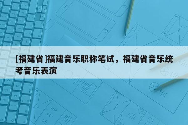 [福建省]福建音樂職稱筆試，福建省音樂統(tǒng)考音樂表演