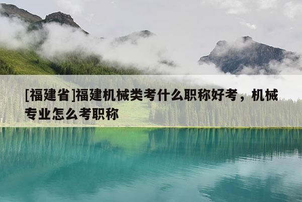 [福建省]福建機械類考什么職稱好考，機械專業(yè)怎么考職稱