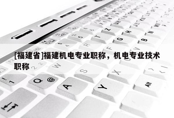 [福建省]福建機電專業(yè)職稱，機電專業(yè)技術(shù)職稱