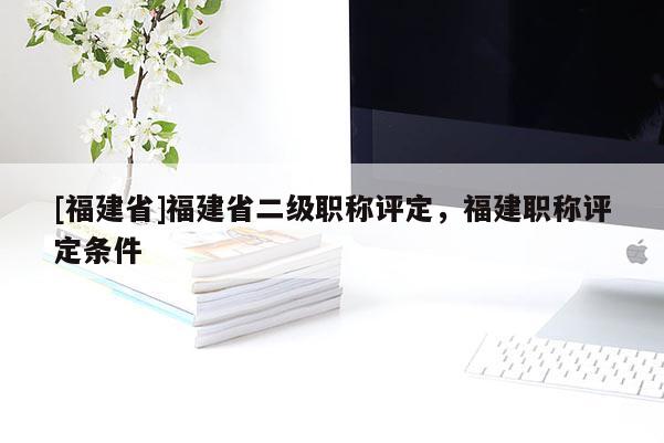 [福建省]福建省二級職稱評定，福建職稱評定條件