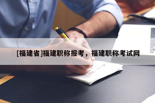 [福建省]福建職稱報考，福建職稱考試網(wǎng)