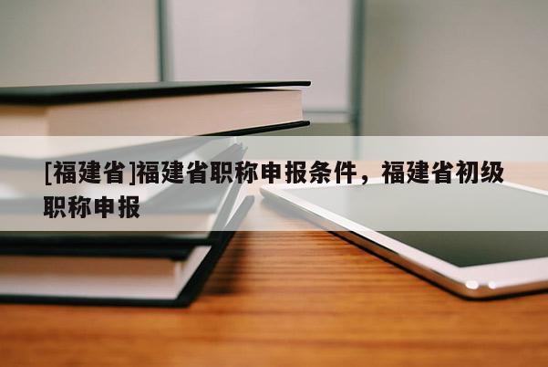 [福建省]福建省職稱申報條件，福建省初級職稱申報