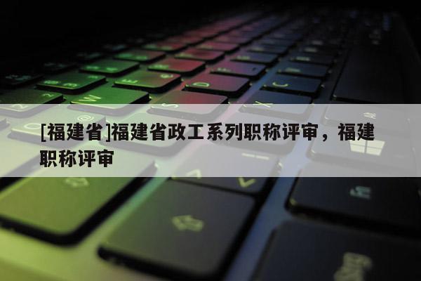 [福建省]福建省政工系列職稱評審，福建 職稱評審