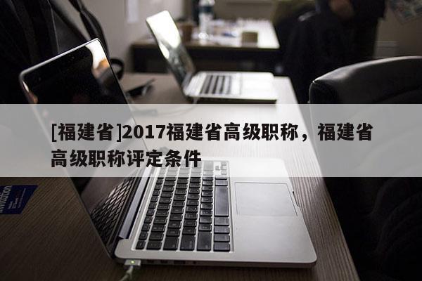 [福建省]2017福建省高級職稱，福建省高級職稱評定條件