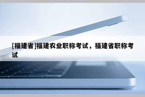 [福建省]福建農(nóng)業(yè)職稱考試，福建省職稱考試