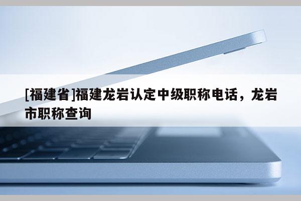 [福建省]福建龍巖認定中級職稱電話，龍巖市職稱查詢