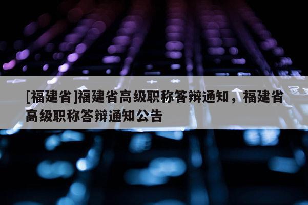 [福建省]福建省高級職稱答辯通知，福建省高級職稱答辯通知公告