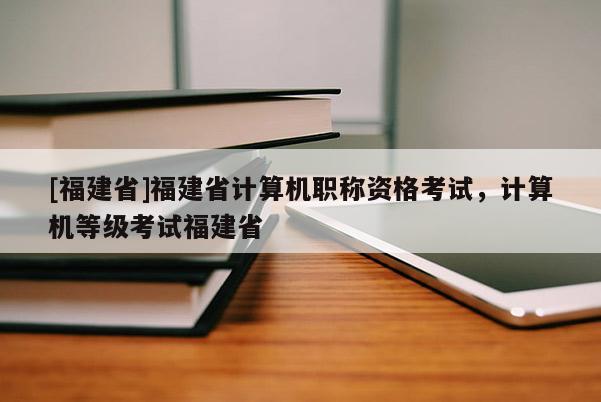 [福建省]福建省計算機職稱資格考試，計算機等級考試福建省