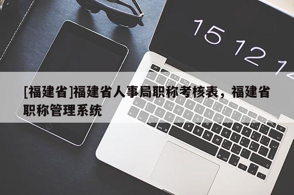 [福建省]福建省人事局職稱考核表，福建省職稱管理系統(tǒng)