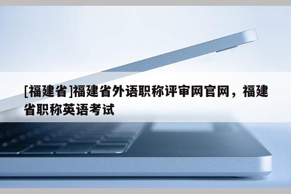 [福建省]福建省外語職稱評審網(wǎng)官網(wǎng)，福建省職稱英語考試