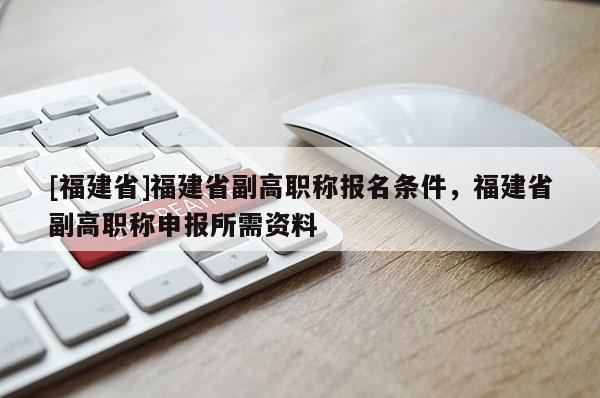 [福建省]福建省副高職稱報(bào)名條件，福建省副高職稱申報(bào)所需資料