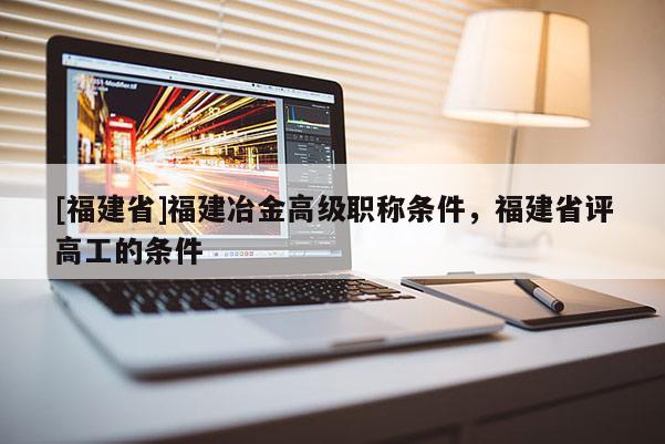 [福建省]福建冶金高級職稱條件，福建省評高工的條件