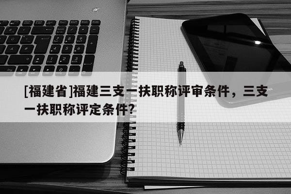 [福建省]福建三支一扶職稱評審條件，三支一扶職稱評定條件?