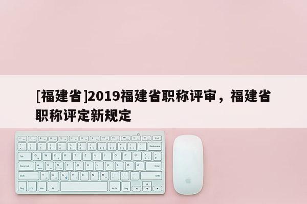 [福建省]2019福建省職稱評(píng)審，福建省職稱評(píng)定新規(guī)定