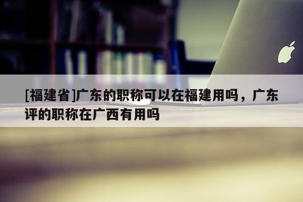 [福建省]廣東的職稱可以在福建用嗎，廣東評(píng)的職稱在廣西有用嗎