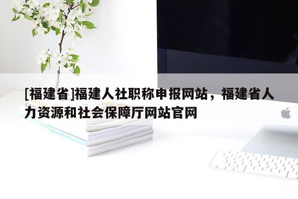 [福建省]福建人社職稱申報(bào)網(wǎng)站，福建省人力資源和社會(huì)保障廳網(wǎng)站官網(wǎng)