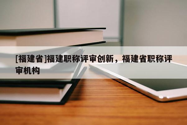 [福建省]福建職稱評審創(chuàng)新，福建省職稱評審機(jī)構(gòu)