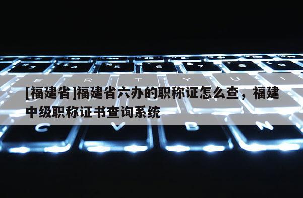 [福建省]福建省六辦的職稱證怎么查，福建中級(jí)職稱證書查詢系統(tǒng)