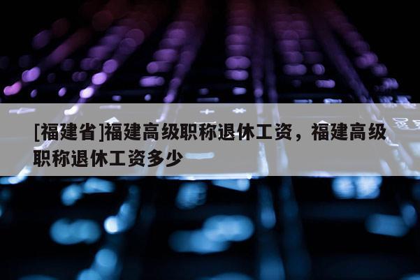 [福建省]福建高級(jí)職稱退休工資，福建高級(jí)職稱退休工資多少