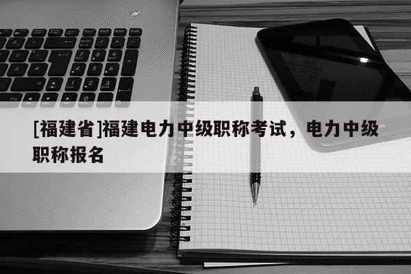 [福建省]福建電力中級職稱考試，電力中級職稱報名