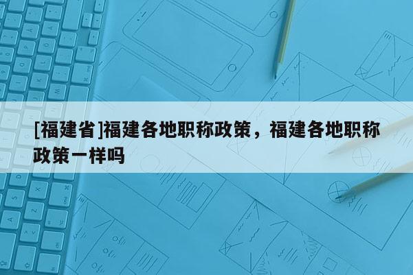 [福建省]福建各地職稱政策，福建各地職稱政策一樣嗎