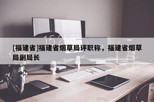 [福建省]福建省煙草局評職稱，福建省煙草局副局長