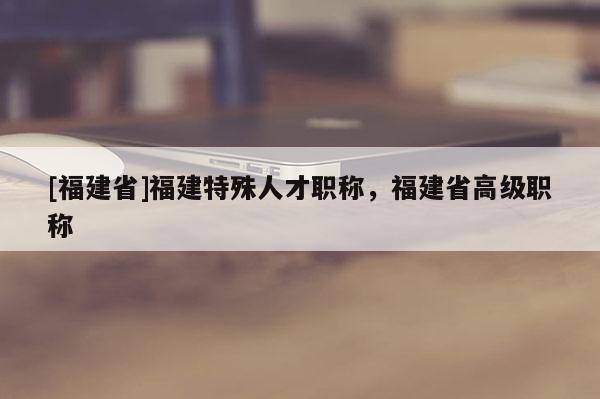 [福建省]福建特殊人才職稱，福建省高級職稱