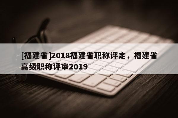 [福建省]2018福建省職稱評(píng)定，福建省高級(jí)職稱評(píng)審2019