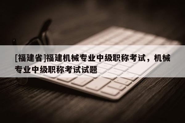 [福建省]福建機械專業(yè)中級職稱考試，機械專業(yè)中級職稱考試試題