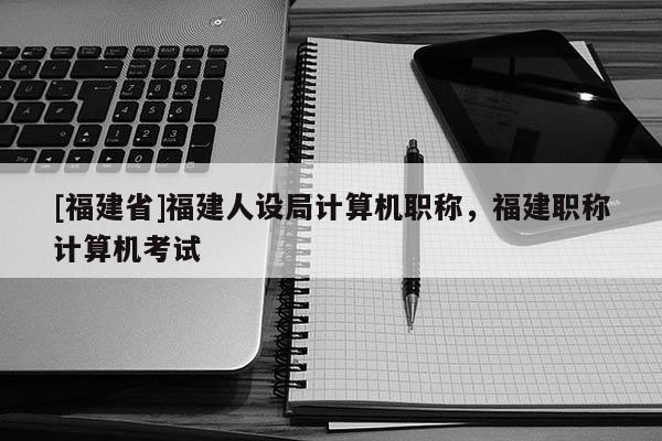 [福建省]福建人設(shè)局計(jì)算機(jī)職稱，福建職稱計(jì)算機(jī)考試