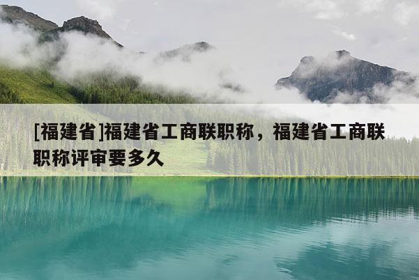 [福建省]福建省工商聯(lián)職稱，福建省工商聯(lián)職稱評審要多久