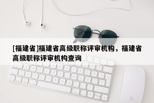 [福建省]福建省高級職稱評審機構(gòu)，福建省高級職稱評審機構(gòu)查詢