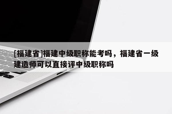 [福建省]福建中級職稱能考嗎，福建省一級建造師可以直接評中級職稱嗎