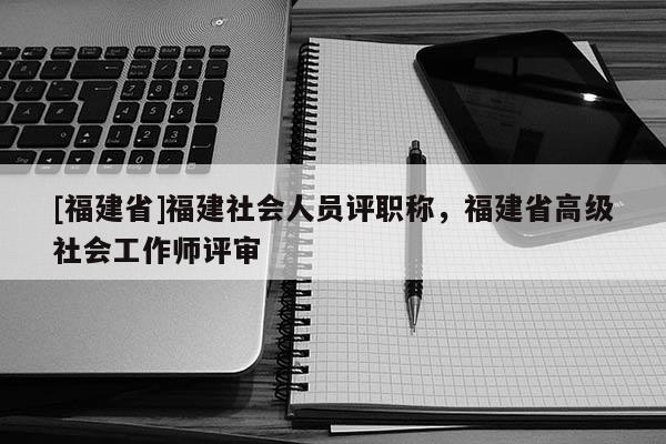 [福建省]福建社會人員評職稱，福建省高級社會工作師評審