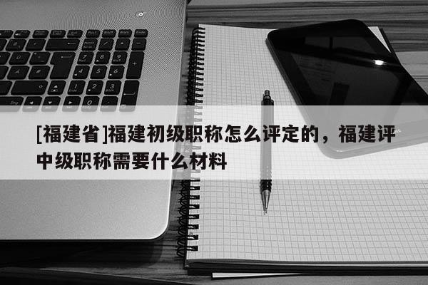 [福建省]福建初級(jí)職稱(chēng)怎么評(píng)定的，福建評(píng)中級(jí)職稱(chēng)需要什么材料