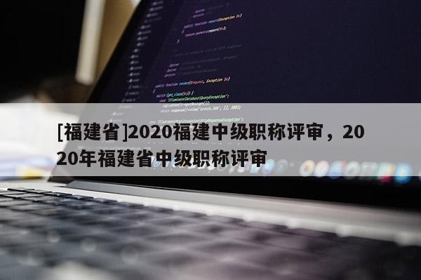 [福建省]2020福建中級(jí)職稱評(píng)審，2020年福建省中級(jí)職稱評(píng)審