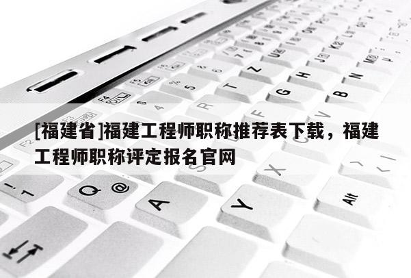 [福建省]福建工程師職稱推薦表下載，福建工程師職稱評定報名官網(wǎng)