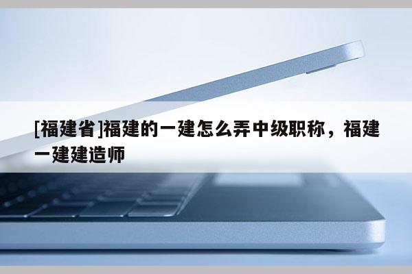 [福建省]福建的一建怎么弄中級職稱，福建一建建造師