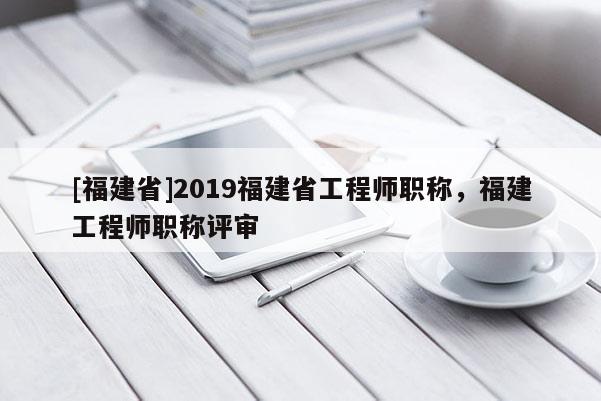 [福建省]2019福建省工程師職稱，福建工程師職稱評(píng)審