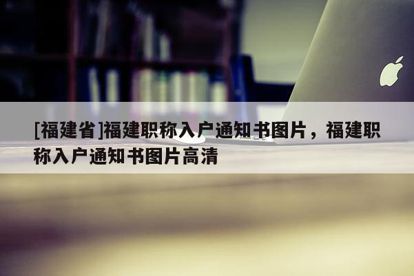 [福建省]福建職稱入戶通知書圖片，福建職稱入戶通知書圖片高清