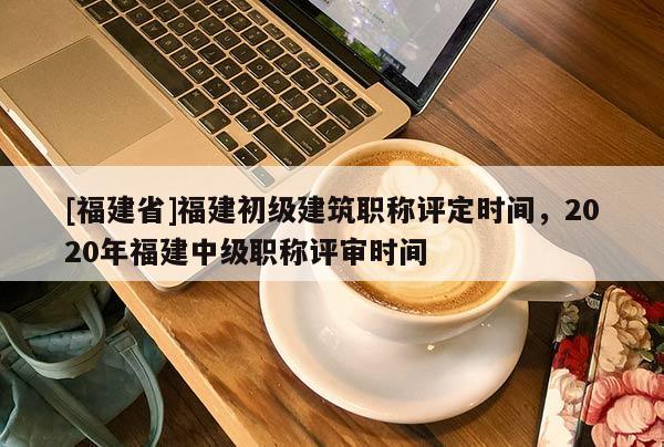 [福建省]福建初級(jí)建筑職稱評(píng)定時(shí)間，2020年福建中級(jí)職稱評(píng)審時(shí)間