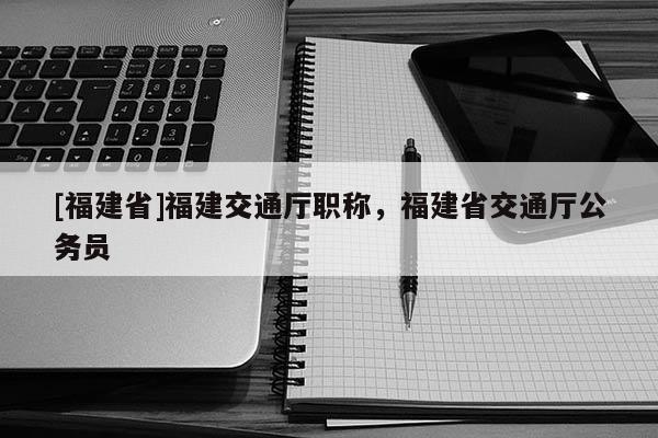 [福建省]福建交通廳職稱，福建省交通廳公務(wù)員